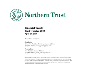 Financial Trends
First Quarter 2009
April 21, 2009

Please direct inquiries to:

Bev Fleming
Senior Vice President, Director of Investor Relations
(312) 444-7811 or beverly_fleming@ntrs.com

Preeti Sullivan
Vice President, Investor Relations
(312) 630-0862 or preeti_sullivan@ntrs.com


The historical financial results and trends reflected in this report are not indicative of future financial results and trends for
Northern Trust Corporation. This report should be read in conjunction with the Corporation's First Quarter 2009 earnings
press release, 2008 Annual Report to Shareholders, and periodic reports to the Securities and Exchange Commission, all of
which contain additional information about factors that could affect the Corporation's future financial results and trends.
The Corporation assumes no obligation to update this report.
 