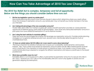 How Can You Take Advantage of 2010 Tax Law Changes?

The 2010 Tax Relief Act is complex, temporary and full of opportunity.
Below are five things you should consider before time runs out:
     1.   Did the tax legislation upend my estate plan?
          Most estate planning documents have formula clauses in place which determine where your assets will go.
          Given the increase in exemption amounts, your estate plan may not benefit your family members in the way
          you intended.

     2.   Am I taking full advantage of the new exemption amounts?
          The $5 million ($10 million for married couples) gift, estate and GST exemption provides an unprecedented
          opportunity for lifetime giving, particularly for grandchildren. Even those who exhausted exemption amounts in
          prior years now have additional exemptions to use for lifetime transfers.

     3.   Am I using the best vehicles to maximize gifting?
          There are some tax-advantaged techniques that leverage your exemption amounts. Consider estate planning
          strategies such as grantor-retained annuity trusts, dynasty trusts, intentionally defective grantor trusts or
          charitable lead trusts.

     4.    If I have an estate below $5/$10 million do I even need to worry about planning?
           Planning is important for estates of all sizes due to issues such as disability, family dynamics and business
          interests. Also, many states have estate tax exemption amounts below the $5 million federal estate tax level
          which could result in the imposition of state estate or inheritance taxes. If you reside in one of those states,
          careful estate planning is required to navigate the different exemptions and reduce overall taxes to the lowest
          possible level.

     5.   What does portability mean for me?
          Portability allows a surviving spouse to utilize unused estate tax exemption amounts of a spouse who dies in
          2011-2012. However you can’t rely on this transferability after 2012 and it only applies to estate and not
          generation skipping tax exemptions.




6
 
