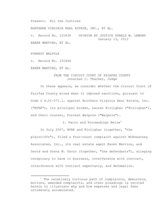 Present:

All the Justices

NORTHERN VIRGINIA REAL ESTATE, INC., ET AL.
v.

Record No. 101836

OPINION BY JUSTICE DONALD W. LEMONS
January 13, 2012

KAREN MARTINS, ET AL.

FORREST WALPOLE
v.

Record No. 101844

KAREN MARTINS, ET AL.
FROM THE CIRCUIT COURT OF FAIRFAX COUNTY
Jonathan C. Thacher, Judge
In these appeals, we consider whether the Circuit Court of
Fairfax County erred when it imposed sanctions, pursuant to
Code § 8.01-271.1, against Northern Virginia Real Estate, Inc.
("NVRE"), its principal broker, Lauren Kivlighan ("Kivlighan"),
and their counsel, Forrest Walpole ("Walpole").
I. Facts and Proceedings Below 1
In July 2007, NVRE and Kivlighan (together, "the
plaintiffs"), filed a four-count complaint against McEnearney
Associates, Inc., its real estate agent Karen Martins, and
David and Donna M. Gavin (together, "the defendants"), alleging
conspiracy to harm in business, interference with contract,
interference with contract expectancy, and defamation.

1

The relatively tortuous path of complaints, demurrers,
motions, amended complaints, and other pleadings is recited
herein to illustrate why and how expenses and legal fees
ultimately accumulated.

 