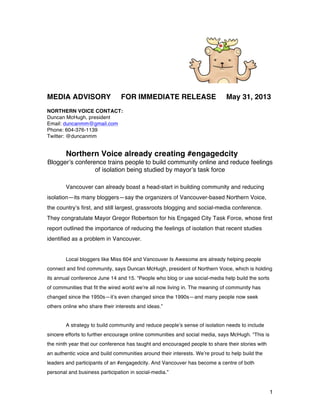 1
MEDIA ADVISORY FOR IMMEDIATE RELEASE May 31, 2013
NORTHERN VOICE CONTACT:
Duncan McHugh, president
Email: duncanmm@gmail.com
Phone: 604-376-1139
Twitter: @duncanmm
Northern Voice already creating #engagedcity
Blogger’s conference trains people to build community online and reduce feelings
of isolation being studied by mayor’s task force
Vancouver can already boast a head-start in building community and reducing
isolation—its many bloggers—say the organizers of Vancouver-based Northern Voice,
the country’s first, and still largest, grassroots blogging and social-media conference.
They congratulate Mayor Gregor Robertson for his Engaged City Task Force, whose first
report outlined the importance of reducing the feelings of isolation that recent studies
identified as a problem in Vancouver.
Local bloggers like Miss 604 and Vancouver Is Awesome are already helping people
connect and find community, says Duncan McHugh, president of Northern Voice, which is holding
its annual conference June 14 and 15. “People who blog or use social-media help build the sorts
of communities that fit the wired world we’re all now living in. The meaning of community has
changed since the 1950s—it’s even changed since the 1990s—and many people now seek
others online who share their interests and ideas.”
A strategy to build community and reduce people’s sense of isolation needs to include
sincere efforts to further encourage online communities and social media, says McHugh. “This is
the ninth year that our conference has taught and encouraged people to share their stories with
an authentic voice and build communities around their interests. We’re proud to help build the
leaders and participants of an #engagedcity. And Vancouver has become a centre of both
personal and business participation in social-media.”
 