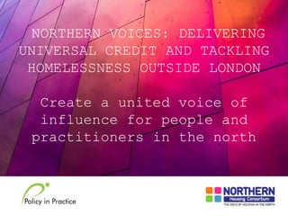 NORTHERN VOICES: DELIVERING
UNIVERSAL CREDIT AND TACKLING
HOMELESSNESS OUTSIDE LONDON
Create a united voice of
influence for people and
practitioners in the north
 