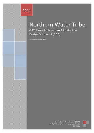 2011


   Northern Water Tribe
   GA2 Game Architecture 2 Production
   Design Document (PDD)
   Version 3.0, 7 July 2011




                                    Janice Devina Tirtautama – 090332
                              NHTV University of Applied Science, Breda
                                                              7/7/2011
 