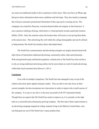 THE NORTH FACE                                                                                     12


use some non-traditional media to drive customers to their stores. They now have an iPhone app

that gives skiers information about snow conditions and trail maps. They also started a campaign

that will give consumers promotional information if they sign up for a texting service. The

campaign was created by Placecast, a location-based mobile ad company in San Francisco. It

uses a practice called geo-fencing, which draws a virtual perimeter around a particular location

(Miller, 2010). Once the customer enters the location they will receive a text giving them deals

at the nearest store. This advertising fits well within the college demographic and can be utilized

to help promote The North Face brand to these individuals better.


       The North Face communication and advertising strategies are largely internet based with

other forms of intermittent traditional advertising, customarily online video advertisements.

With strong brand loyalty and brand recognition, a brand such as The North Face does not have

to rely on strong traditional advertising outlets, but be most reliant on word of mouth advertising

within their loyal consumer base (Hoover‟s, 2011).


Conclusion

       Even with its multiple competitors, The North Face has managed to stay on top of the

outdoor and action sports apparel and gear market. They are able to not only focus on their

current strengths, but also incorporate new innovations in order to improve the overall success of

the company. It is easy to see why it is the most successful of all VF Corporation brands.

Though there are aspects that The North Face needs to improve on, it is currently on the right

track as a successful and continuously growing company. The first step to these improvements is

an advertising campaign targeted at college students living in the Midwest United States, who

can find great use out of The North Face‟s many product lines.
 