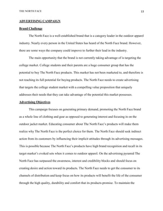 THE NORTH FACE                                                                                    13


ADVERTISING CAMPAIGN

Brand Challenge

       The North Face is a well-established brand that is a category leader in the outdoor apparel

industry. Nearly every person in the United States has heard of the North Face brand. However,

there are some ways the company could improve to further their lead in the industry.

       The main opportunity that the brand is not currently taking advantage of is targeting the

college market. College students and their parents are a huge consumer group that has the

potential to buy The North Face products. This market has not been marketed to, and therefore is

not reaching its full potential for buying products. The North Face needs to create advertising

that targets the college student market with a compelling value proposition that uniquely

addresses their needs that they can take advantage of the potential this market possesses.

Advertising Objectives

       This campaign focuses on generating primary demand, promoting the North Face brand

as a whole line of clothing and gear as opposed to generating interest and focusing in on the

outdoor jacket market. Educating consumer about The North Face‟s products will make them

realize why The North Face is the perfect choice for them. The North Face should seek indirect

action from its customers by influencing their implicit attitudes through its advertising messages.

This is possible because The North Face‟s products have high brand recognition and recall in its

target market‟s evoked sets when it comes to outdoor apparel. On the advertising pyramid The

North Face has surpassed the awareness, interest and credibility blocks and should focus on

creating desire and action toward its products. The North Face needs to get the consumer to its

channels of distribution and keep focus on how its products will benefit the life of the consumer

through the high quality, durability and comfort that its products promise. To maintain the
 