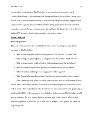THE NORTH FACE                                                                                      14


strength of the brand relevance The North Face needs to continue to promote its brand

consistently within the existing strategy while also expanding to trying to influence a new target

market, from extreme outdoor enthusiasts to your everyday college student who happens to be a

large consumer segment. Because of The North Face‟s highly recognized and well-respected

brand, they need to influence our target market that highlights that they are the best, next to none

and that TNF apparel is the only solution to their cold weather needs.

Primary Research

Research Questions

There were many questions that needed to be answered before beginning to design the new

campaign for The North Face:

      What is the demographic profile of college students that purchase The North Face?

      What is the psychographic profile of college students that purchase The North Face?

      What is the geographic profile of college students that purchase The North Face?

      Who influences college students‟ purchase decisions regarding outdoor apparel?

      Where do college students go when shopping for outdoor apparel?

      What factors influence college students‟ purchase decisions regarding outdoor apparel?

       Upon conducting some primary research, most responses were received from the primary

market, which allows The North Face to better focus on some strengths and weaknesses it faces

with its brand. Of the respondents to who chose to answer what products they own specifically, it

was found that 100% of the respondents owned a jacket. In the campaign The North Face would

want to make sure this is an area we focus our goals on want to make sure we advertise and

promote the plethora of products it has to offer, such as backpacks, hats, gloves, and boots, not

only their jackets.
 