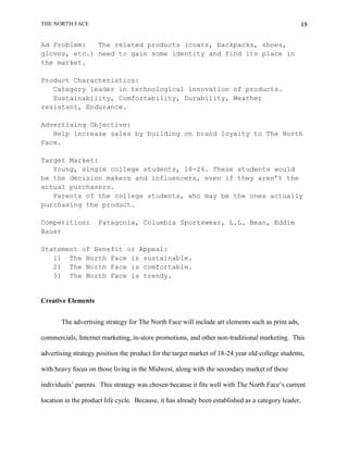 THE NORTH FACE                                                                                    19


Ad Problem:   The related products (coats, backpacks, shoes,
gloves, etc.) need to gain some identity and find its place in
the market.

Product Characteristics:
   Category leader in technological innovation of products.
   Sustainability, Comfortability, Durability, Weather
resistant, Endurance.

Advertising Objective:
   Help increase sales by building on brand loyalty to The North
Face.

Target Market:
   Young, single college students, 18-24. These students would
be the decision makers and influencers, even if they aren’t the
actual purchasers.
   Parents of the college students, who may be the ones actually
purchasing the product.

Competition:         Patagonia, Columbia Sportswear, L.L. Bean, Eddie
Bauer

Statement of Benefit or Appeal:
   1) The North Face is sustainable.
   2) The North Face is comfortable.
   3) The North Face is trendy.


Creative Elements


       The advertising strategy for The North Face will include art elements such as print ads,

commercials, Internet marketing, in-store promotions, and other non-traditional marketing. This

advertising strategy position the product for the target market of 18-24 year old college students,

with heavy focus on those living in the Midwest, along with the secondary market of these

individuals‟ parents. This strategy was chosen because it fits well with The North Face‟s current

location in the product life cycle. Because, it has already been established as a category leader,
 
