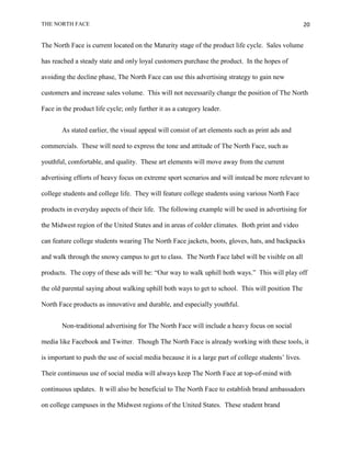 THE NORTH FACE                                                                                        20


The North Face is current located on the Maturity stage of the product life cycle. Sales volume

has reached a steady state and only loyal customers purchase the product. In the hopes of

avoiding the decline phase, The North Face can use this advertising strategy to gain new

customers and increase sales volume. This will not necessarily change the position of The North

Face in the product life cycle; only further it as a category leader.


       As stated earlier, the visual appeal will consist of art elements such as print ads and

commercials. These will need to express the tone and attitude of The North Face, such as

youthful, comfortable, and quality. These art elements will move away from the current

advertising efforts of heavy focus on extreme sport scenarios and will instead be more relevant to

college students and college life. They will feature college students using various North Face

products in everyday aspects of their life. The following example will be used in advertising for

the Midwest region of the United States and in areas of colder climates. Both print and video

can feature college students wearing The North Face jackets, boots, gloves, hats, and backpacks

and walk through the snowy campus to get to class. The North Face label will be visible on all

products. The copy of these ads will be: “Our way to walk uphill both ways.” This will play off

the old parental saying about walking uphill both ways to get to school. This will position The

North Face products as innovative and durable, and especially youthful.


       Non-traditional advertising for The North Face will include a heavy focus on social

media like Facebook and Twitter. Though The North Face is already working with these tools, it

is important to push the use of social media because it is a large part of college students‟ lives.

Their continuous use of social media will always keep The North Face at top-of-mind with

continuous updates. It will also be beneficial to The North Face to establish brand ambassadors

on college campuses in the Midwest regions of the United States. These student brand
 