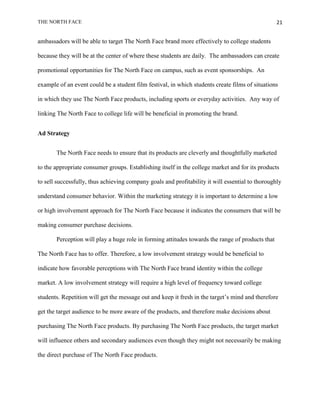 THE NORTH FACE                                                                                    21


ambassadors will be able to target The North Face brand more effectively to college students

because they will be at the center of where these students are daily. The ambassadors can create

promotional opportunities for The North Face on campus, such as event sponsorships. An

example of an event could be a student film festival, in which students create films of situations

in which they use The North Face products, including sports or everyday activities. Any way of

linking The North Face to college life will be beneficial in promoting the brand.


Ad Strategy


       The North Face needs to ensure that its products are cleverly and thoughtfully marketed

to the appropriate consumer groups. Establishing itself in the college market and for its products

to sell successfully, thus achieving company goals and profitability it will essential to thoroughly

understand consumer behavior. Within the marketing strategy it is important to determine a low

or high involvement approach for The North Face because it indicates the consumers that will be

making consumer purchase decisions.

       Perception will play a huge role in forming attitudes towards the range of products that

The North Face has to offer. Therefore, a low involvement strategy would be beneficial to

indicate how favorable perceptions with The North Face brand identity within the college

market. A low involvement strategy will require a high level of frequency toward college

students. Repetition will get the message out and keep it fresh in the target‟s mind and therefore

get the target audience to be more aware of the products, and therefore make decisions about

purchasing The North Face products. By purchasing The North Face products, the target market

will influence others and secondary audiences even though they might not necessarily be making

the direct purchase of The North Face products.
 