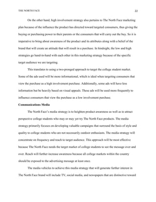 THE NORTH FACE                                                                                      22


       On the other hand, high involvement strategy also pertains to The North Face marketing

plan because of the influence the product has directed toward targeted consumers, thus giving the

buying or purchasing power to their parents or the consumers that will carry out the buy. So it is

imperative to bring about awareness of the product and its attributes along with a belief of the

brand that will create an attitude that will result in a purchase. In hindsight, the low and high

strategies go hand-in-hand with each other in this marketing strategy because of the specific

target audience we are targeting.

       This translates to using a two-pronged approach to target the college student market.

Some of the ads used will be more informational, which is ideal when targeting consumers that

view the purchase as a high involvement purchase. Additionally, some ads will have less

information but be heavily based on visual appeals. These ads will be used more frequently to

influence consumers that view the purchase as a low involvement purchase.

Communications Media

       The North Face‟s media strategy is to heighten product awareness as well as to attract

perspective college students who may or may yet try The North Face products. The media

strategy primarily focuses on developing valuable campaigns that surround the basis of style and

quality to college students who are not necessarily outdoor enthusiasts. The media strategy will

concentrate on frequency and reach to target audience. This approach will be most effective

because The North Face needs the target market of college students to see the message over and

over. Reach will further increase awareness because all college markets within the country

should be exposed to the advertising message at least once.

       The media vehicles to achieve this media strategy that will generate further interest in

The North Face brand will include TV, social media, and newspapers that are distinctive toward
 