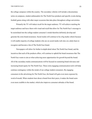 THE NORTH FACE                                                                                      23


the college campuses within the country. The secondary vehicles will include a documentary

series on campuses, student ambassadors for The North Face products and specific events during

football games along with other major occasions that take place throughout college universities.

       Primarily the TV will induce recall for the target audience. TV will achieve reaching the

target audience and leave them with visual and recall that allow for The North Face‟s message to

be assimilated into the college student consumer‟s minds therefore definitely develop and

generate the extra brand awareness. Social media will continue to be a big media vehicle because

it will enable majority of college students who are on social media web sites on a daily basis to

recognize and become a fan of The North Face brand.

       Newspapers will allow for further in-depth detail about The North Face brand, and the

incentives that each of the products offers, will continue to uphold the brand awareness that The

North Face wants to aim at when achieving more opportunities for growth beyond the brand.

All of the secondary media communications will be focused on sustaining brand relevance and

increasing brand equity for The North Face. These extra engaging communication tools will help

continue contingency within the minds of our college student consumers. By engaging

consumers in the advertising for The North Face, the brand will gain even more exposure by

word-of-mouth. When students hear about a brand from their peers, it makes the brand seem

even more credible to the market, which also improves consumer attitudes of the brand.
 