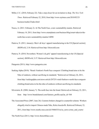 THE NORTH FACE                                                                                 25


Miller, C.C. (2010, February 22). Take a step closer for an invitation to shop. The New York

       Times. Retrieved February 22, 2010, from http://www.nytimes.com/2010/02/23/

       business/media/23adco.html


Nusca, A. (2011. February 2). At The North Face, a new sustainability mantra. Retrieved

       February 14, 2011, from http://www.smartplanet.com/business/blog/smart-takes/at-the-

       north-face-a-new-sustainability-mantra/14098/


Panteva, N. (2011, January). Men‟s & boys‟ apparel manufacturing in the US [Special section].

       IBISWorld, 2-34. Retrieved from http://ibisworld.com


Panteva, N. (2010, November). Women‟s & girls‟ apparel manufacturing in the US [Special

       section]. IBISWorld, 2-37. Retrieved from http://ibisworld.com


Patagonia (2011). http://www.patagonia.com


Seeking Alpha (2010). "Retail: Fashion's North Face conquest: Climbing brand aims to be the

       Nike of outdoors, without sacrificing its standards." Retrieved on February 26, 2011,

       from http://seekingalpha.com/news-article/207251-retail-fashion-s-north-face-conquest-

       climbing-brand-aims-to-be-the-nike-of-outdoors-without-sacrificing-its-standards


Silverstein, B. (2008, January 7). The north face into the brand. Retrieved on February 22, 2011,

       from    http://www.brandchannel.com/features_profile.asp?pr_id=368


The Associated Press (2007, June 26). Customs brokers charged in counterfeit scheme: Workers

       allegedly tried to import Chinese-made Nike, Rolex knockoffs. Retrieved February 22,

       2011, from http://www.msnbc.msn.com/id/19446533/ns/us_news-crime_and_courts/


The North Face (2011). http://www.thenorthface.com
 