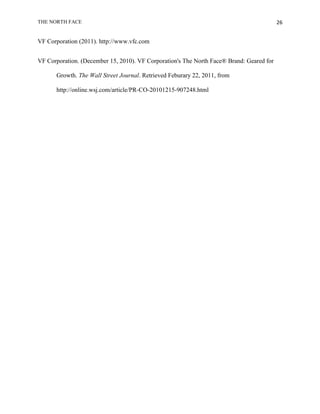 THE NORTH FACE                                                                            26


VF Corporation (2011). http://www.vfc.com


VF Corporation. (December 15, 2010). VF Corporation's The North Face® Brand: Geared for

      Growth. The Wall Street Journal. Retrieved Feburary 22, 2011, from

      http://online.wsj.com/article/PR-CO-20101215-907248.html
 