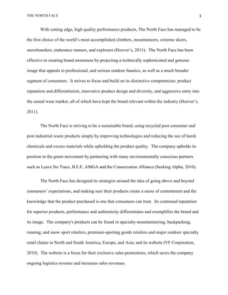 THE NORTH FACE                                                                                     3


         With cutting edge, high quality performance products, The North Face has managed to be

the first choice of the world‟s most accomplished climbers, mountaineers, extreme skiers,

snowboarders, endurance runners, and explorers (Hoover‟s, 2011). The North Face has been

effective in creating brand awareness by projecting a technically sophisticated and genuine

image that appeals to professional, and serious outdoor fanatics, as well as a much broader

segment of consumers. It strives to focus and build on its distinctive competencies: product

reputation and differentiation, innovative product design and diversity, and aggressive entry into

the casual wear market, all of which have kept the brand relevant within the industry (Hoover‟s,

2011).


         The North Face is striving to be a sustainable brand, using recycled post consumer and

post industrial waste products simply by improving technologies and reducing the use of harsh

chemicals and excess materials while upholding the product quality. The company upholds its

position in the green movement by partnering with many environmentally conscious partners

such as Leave No Trace, B.E.F, AMGA and the Conservation Alliance (Seeking Alpha, 2010).


         The North Face has designed its strategies around the idea of going above and beyond

consumers‟ expectations, and making sure their products create a sense of contentment and the

knowledge that the product purchased is one that consumers can trust. Its continued reputation

for superior products, performance and authenticity differentiates and exemplifies the brand and

its image. The company's products can be found in specialty mountaineering, backpacking,

running, and snow sport retailers, premium-sporting goods retailers and major outdoor specialty

retail chains in North and South America, Europe, and Asia; and its website (VF Corporation,

2010). The website is a focus for their exclusive sales promotions, which saves the company

ongoing logistics revenue and increases sales revenues.
 