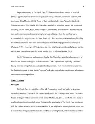 THE NORTH FACE                                                                                       4


       As parent company to The North Face, VF Corporation offers a number of branded

lifestyle apparel products in various categories including jeanswear, outerwear, footwear, and

sportswear (Data Monitor, 2010). Some of their brands include: Vans, Wrangler, JanSport,

Nautica and others. Specifically, The North Face specializes in outdoor apparel and equipment,

including jackets, fleece, boots, tents, backpacks, and the like. Unfortunately, the industries of

men and women‟s apparel manufacturing have been suffering. Over the past five years,

revenues in both categories have declined drastically. This negative growth can be explained by

the fact that companies have been outsourcing their manufacturing operations to lower costs

(Panteva, 2010). However, VF Corporation has been able to overcome these challenges and has

experienced growth in the past five years, totaling over $7 billion (Panteva, 2010).


       The VF Corporation, and more specifically, The North Face‟s products have an array of

benefits and features that appeal to their consumers. VF Corporation is especially known for

having innovative, high-tech outdoor apparel and equipment. They position themselves around

the fact that their gear is ideal for the “extreme” risk-taker, and only the most intense adventurers

and athletes use their products.


SWOT Analysis

Strengths

       The North Face is a subsidiary of the VF Corporation, which is a leader in American

apparel corporations. Even with the various brands under the VF Corporation name, The North

Face is its largest outdoor and action sports brand (MarketLine, 2011). The North Face brand is

available to purchase in multiple ways. One can either go directly to The North Face website, or

visit the various stores its products are stocked in. It not only has its own single brand stores, but

is also stocked in larger department stores like Dick‟s Sporting Goods, and smaller local outdoor
 
