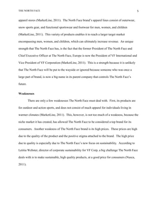 THE NORTH FACE                                                                                     5


apparel stores (MarketLine, 2011). The North Face brand‟s apparel lines consist of outerwear,

snow sports gear, and functional sportswear and footwear for men, women, and children

(MarketLine, 2011). This variety of products enables it to reach a larger target market

encompassing men, women, and children, which can ultimately increase revenue. An unique

strength that The North Face has, is the fact that the former President of The North Face and

Chief Executive Officer at The North Face, Europe is now the President of VF International and

Vice President of VF Corporation (MarketLine, 2011). This is a strength because it is unlikely

that The North Face will be put to the wayside or ignored because someone who was once a

large part of brand, is now a big name in its parent company that controls The North Face‟s

future.


Weaknesses

          There are only a few weaknesses The North Face must deal with. First, its products are

for outdoor and action sports, and does not consist of much apparel for individuals living in

warmer climates (MarketLine, 2011). This, however, is not too much of a weakness, because the

niche market it has created, has allowed The North Face to be considered a top brand for its

consumers. Another weakness of The North Face brand is its high prices. These prices are high

due to the quality of the product and the positive stigma attached to the brand. The high price

due to quality is especially due to The North Face‟s new focus on sustainability. According to

Letitia Webster, director of corporate sustainability for VF Corp, a big challenge The North Face

deals with is to make sustainable, high quality products, at a good price for consumers (Nusca,

2011).
 
