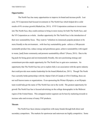 THE NORTH FACE                                                                                     6


Opportunities

        The North Face has many opportunities to improve its brand and increase profit. Last

year, VF Corporation had focused investments in The North Face which helped drive solid

results of 6% revenue growth (MarketLine, 2011). If VF Corporation continues to invest more

into The North Face, they could continue to bring in more money for both The North Face, and

the VF Corporation as a whole. Another opportunity for The North Face is the introduction of

their new sustainability focus. They want to “refashion its immensely popular products to be

more friendly to the environment…with four key sustainability goals: achieve a 100-percent

sustainable product line, reduce energy and greenhouse gases, achieve sustainability with regard

to waste, [and] foster community and promote sustainability efforts” (Nusca, 2011). Due to the

big push for being green and environmentally friendly, this new positioning strategy and

commitment provides ample opportunity for The North Face to gain new customers. An

opportunity that The North Face has yet to explore fully is an association with the sports industry

that could provide more market leadership for the brand (MarketLine, 2011). Though The North

Face currently holds partnerships with the Alpine Club of Canada or USA Climbing, those are

not well known teams or organizations. Even sponsoring the Winter Olympics, or an Olympic

team would help get the name of The North Face out to the world. The greatest opportunity for

growth The North Face has is focused advertising on the college demographic in the Midwest

region of the United States. This untapped market segment can be heavily marketing towards to

increase sales and revenue of many TNF products.


Threats

       The North Face faces intense competition with many brands through both direct and

secondary competitors. The markets for sportswear and outerwear are highly competitive. Some
 