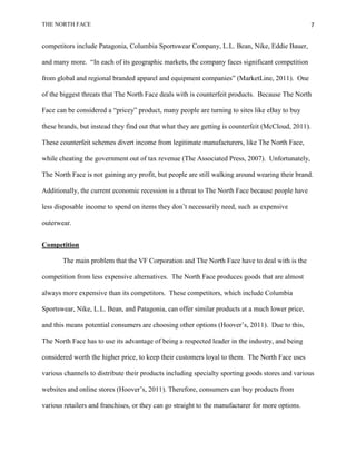 THE NORTH FACE                                                                                       7


competitors include Patagonia, Columbia Sportswear Company, L.L. Bean, Nike, Eddie Bauer,

and many more. “In each of its geographic markets, the company faces significant competition

from global and regional branded apparel and equipment companies” (MarketLine, 2011). One

of the biggest threats that The North Face deals with is counterfeit products. Because The North

Face can be considered a “pricey” product, many people are turning to sites like eBay to buy

these brands, but instead they find out that what they are getting is counterfeit (McCloud, 2011).

These counterfeit schemes divert income from legitimate manufacturers, like The North Face,

while cheating the government out of tax revenue (The Associated Press, 2007). Unfortunately,

The North Face is not gaining any profit, but people are still walking around wearing their brand.

Additionally, the current economic recession is a threat to The North Face because people have

less disposable income to spend on items they don‟t necessarily need, such as expensive

outerwear.


Competition

       The main problem that the VF Corporation and The North Face have to deal with is the

competition from less expensive alternatives. The North Face produces goods that are almost

always more expensive than its competitors. These competitors, which include Columbia

Sportswear, Nike, L.L. Bean, and Patagonia, can offer similar products at a much lower price,

and this means potential consumers are choosing other options (Hoover‟s, 2011). Due to this,

The North Face has to use its advantage of being a respected leader in the industry, and being

considered worth the higher price, to keep their customers loyal to them. The North Face uses

various channels to distribute their products including specialty sporting goods stores and various

websites and online stores (Hoover‟s, 2011). Therefore, consumers can buy products from

various retailers and franchises, or they can go straight to the manufacturer for more options.
 