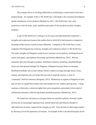 THE NORTH FACE                                                                                       8


        The company strives to do things differently by maintaining a certain kind of innovative

product design. An example of this is The North Face‟s advantage is the consistent development

and the introduction of new products (MarketLine, 2011). The North Face‟s key value

proposition is that the looks, style, durability and quality of their products are their strongest

attributes.


        A part of The North Face‟s strategy is to be aware and understand their competitor‟s

strengths and weaknesses because that enables them to build off of and maintain a competitive

advantage within society to position them differently. Compared to The North Face, a main

competitor like Patagonia has some key strengths and weaknesses relative to The North Face.

The major strengths for Patagonia would involve customer service policies, including those for

returns and repairs, and employee knowledge and lifestyle (MarketLine, 2011). Mission

statements that carry through to products, distribution channels, marketing, and philanthropic

causes are more general strengths for Patagonia. Patagonia has great direct-to-consumer

distribution methods such as their website (which is made to navigate through easily), stores,

catalog, and expansion into surf shops that stay true to corporate mission, a sense of

„community‟ built for customers (Patagonia, 2011). Weaknesses in regards to Patagonia are that

they are slow to expand their product lines and expand into new outdoor sporting areas. A large

weakness is their prices, which are higher than some competition, particularly in the minds of

uninformed consumers, while having limited distribution partners (MarketLine, 2011).


        The North Face advertises on consumer behaviors and their outlooks. Presently, health

has become an increasingly important issue, and the behavioral and lifestyle attitudes of

individuals have become a target for the company as well. They advertise to their target markets

by focusing a lot on the importance of exercise. An example of this is the advertising they do for
 