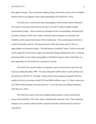 THE NORTH FACE                                                                                    9


their apparel and gear. They incorporate camping, hiking, and extreme sports to show a healthier

lifestyle which in turn appeals to their target demographic (The North Face, 2011).


       The North Face‟s current three major demographics would include outdoor enthusiasts

who consist of men and women between the ages of 18 and 35 within in middle to upper

socioeconomic bracket. These customers are thought to be the most profitable, and brand loyal

consumers. Because of their active outdoor lifestyles, these consumers are concerned with

reliability, and the proper maintenance of their outdoor gear. The second group to advertise to

would be the health conscious. This group consists of men and women aged 25-50 in an

upper/middle socioeconomic bracket. The third group is considered “others” which are men and

women, aged 50-75 from lower to upper socioeconomic brackets (MarketLine, 2011). Focusing

advertising efforts on the college demographic in the Midwest regions of the United States is a

great opportunity for The North Face to increase its revenue.


       The North Face‟s growth relative to competitors can be viewed from the facts from the

fiscal year ending December 2009. The sales indicated $1,200.0 million overall and had a one

year growth of 106,283.0%. Presently, in terms of their main competitor Patagonia, their key

numbers for fiscal year ending in April 2010 was $400.0 million in sales. L.L. Bean‟s sales were

at $1,500.0 million and had a one year growth of 7.1% for the fiscal year ending in February

2010 (Hoover‟s, 2011).


       The North Face wants to provide the highest quality products so that customers feel

secure in their purchases. This allows them to maintain their customer‟s trust. Their marketing

strategies are to go above and beyond the competitors and above and beyond the customer‟s

expectations.
 