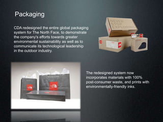 Packaging
CDA redesigned the entire global packaging
system for The North Face, to demonstrate
the company's efforts towards greater
environmental sustainability as well as to
communicate its technological leadership
in the outdoor industry.
The redesigned system now
incorporates materials with 100%
post-consumer waste, and prints with
environmentally-friendly inks.
 