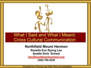 What I Said and What I Meant:
Cross Cultural Communication
     Northfield Mount Hermon
            Rosetta Eun Ryong Lee
             Seattle Girls’ School
         rlee@seattlegirlsschool.org
                  (206) 709-2228

    Rosetta Eun Ryong Lee (http://tiny.cc/rosettalee)
 