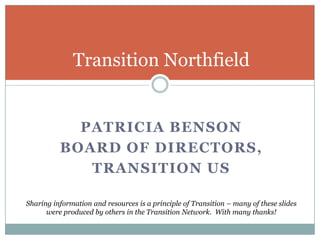 Patricia Benson Board of Directors, Transition US Transition Northfield Sharing information and resources is a principle of Transition – many of these slides were produced by others in the Transition Network.  With many thanks! 