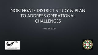 NORTHGATE DISTRICT STUDY & PLAN
TO ADDRESS OPERATIONAL
CHALLENGES
APRIL 25, 2019
 