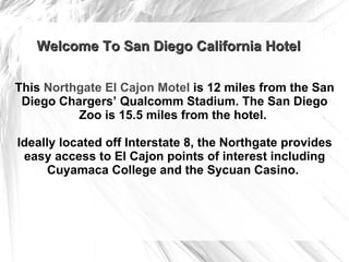 This  Northgate El Cajon Motel   is 12 miles from the San Diego Chargers’ Qualcomm Stadium. The San Diego Zoo is 15.5 miles from the hotel.  Ideally located off Interstate 8, the Northgate provides easy access to El Cajon points of interest including Cuyamaca College and the Sycuan Casino.  Welcome To San Diego California Hotel 