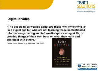 “ The people to be worried about are those  in a digital age but who are not learning these sophisticated information gathering and information-processing skills, or creating things of their own base on what they learn and sharing it with others.” Palfrey, J. and Gasser, U., p. 241 (New York, 2008) who are growing up Digital divides 