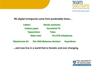 Letters Typewriters Pre STD telephones Carbon paper Telex Terrestrial TV Banda machines Slide rules The VHS/Betamax decision Ektachrome 64 Super8mm We digital immigrants come from predictable times… … and now live in a world that is frenetic and ever changing. 