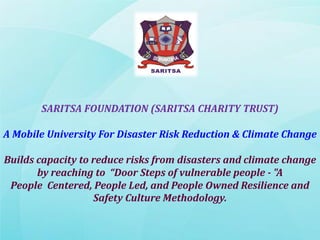 SARITSA FOUNDATION (SARITSA CHARITY TRUST)
A Mobile University For Disaster Risk Reduction & Climate Change
Builds capacity to reduce risks from disasters and climate change
by reaching to “Door Steps of vulnerable people - "A
People Centered, People Led, and People Owned Resilience and
Safety Culture Methodology.
 