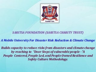 SARITSA FOUNDATION (SARITSA CHARITY TRUST)

A Mobile University For Disaster Risk Reduction & Climate Change
Builds capacity to reduce risks from disasters and climate change
by reaching to “Door Steps of vulnerable people - "A
People Centered, People Led, and People Owned Resilience and
Safety Culture Methodology.

 