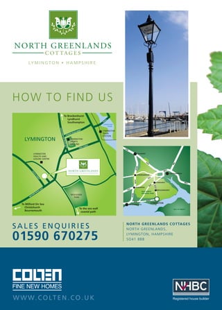 LY M I N G T O N • H A M P S H I R E

HOW TO F IN D US

SALES ENQUIRIES

01590 670275

W W W. C O LT E N . C O . U K

NORTH GREENLANDS COTTAGES
NORTH GREENLANDS,
LYMINGTON, HAMPSHIRE
SO41 8BB

Registered house builder

 