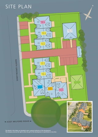 SI T E PL A N

N

PL OT 1
TY PE A

PL OT 9
TY PE E

PL OT 2
TY PE B

PL OT 3
TY PE B

LANDS
NORTH GREEN

PL OT 4
TY PE B

PL OT 5
TY PE B

PL OT 10

PL OT 6
TY PE C

PL OT 7
TY PE D

A337 MILFORD ROAD

The details in this folder are intended to give a general indication of the development.
The company reserves the right to alter any part of the development or specification at any time.

PL OT 8
TY PE A

 