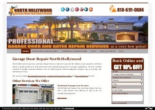 HOME RESIDENTIAL GARAGE HOMES COMMERCIAL GARAGE HOMES GATES PARTS AND REPAIR BLOG 
Garage Door Repair North Hollywood 
North Hollywood Garage Door and Gates Repair Services continue to provide the industry most innovative and finest 
superior quality products for both commercial and residential garage doors and gates applications. We have carefully 
screened our highly trained technicians who are skilled experts and knowledgeable enough to give you quality and 
satisfactory services. 
Our services include Residential Garage Door, Commercial Garage Door, Gates and Parts and Repair services. 
Other Services We Offer 
Residential Garage Door Services 
North Hollywood Garage Door and Gates Repair Services 
have a full selection and collection of state of the art 
residential garage doors. 
Learn more. 
818-691-0684 
Book Online and 
GET 10% OFF! 
I Need: 
Garage Door Installation 
I want you to come at: 
Month 
Day 
Time: 
8am-10am 
More Information: 
Name: (required) 
Created by PDFmyURL. Remove this footer and set your own layout? Get a license! 
 