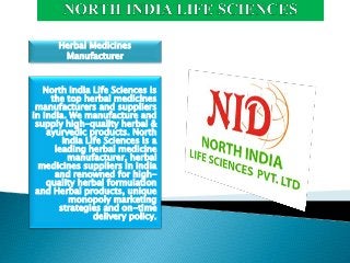 North India Life Sciences is
the top herbal medicines
manufacturers and suppliers
in India. We manufacture and
supply high-quality herbal &
ayurvedic products. North
India Life Sciences is a
leading herbal medicine
manufacturer, herbal
medicines suppliers in India
and renowned for high-
quality herbal formulation
and Herbal products, unique
monopoly marketing
strategies and on-time
delivery policy.
Herbal Medicines
Manufacturer
 