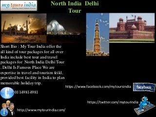 North India Delhi
                                    Tour




Short Bio : My Tour India offer the
all kind of tour packages for all over
India include best tour and travel
packages for North India Delhi Tour
. Delhi Is Famous Place We are
expertise in travel and tourism feild,
provided best facility in India to plan
memorable holiday trip.
                                          https://www.facebook.com/mytoursindia
        01149814981

                                                      https://twitter.com/mytourindia

          http://www.mytourindia.com/
 