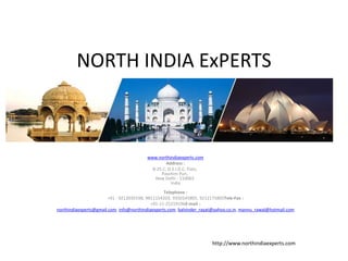 NORTH INDIA ExPERTS
www.northindiaexperts.com
Address :
B-25 C, D.S.I.D.C, Flats,
Paschim Puri,
New Delhi - 110063
India
Telephone :
+91 - 9212039198, 9811154203, 9350145805, 9212175805Tele-Fax :
+91-11-25219196E-mail :
northindiaexperts@gmail.com, info@northindiaexperts.com, balvinder_rayat@yahoo.co.in, mannu_rawal@hotmail.com
http://www.northindiaexperts.com
 