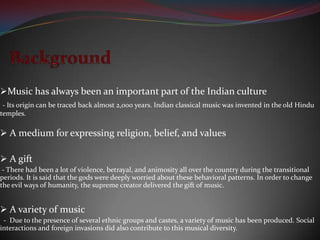 Music has always been an important part of the Indian culture
 - Its origin can be traced back almost 2,000 years. Indian classical music was invented in the old Hindu
temples.

 A medium for expressing religion, belief, and values

 A gift
 - There had been a lot of violence, betrayal, and animosity all over the country during the transitional
periods. It is said that the gods were deeply worried about these behavioral patterns. In order to change
the evil ways of humanity, the supreme creator delivered the gift of music.


 A variety of music
 - Due to the presence of several ethnic groups and castes, a variety of music has been produced. Social
interactions and foreign invasions did also contribute to this musical diversity.
 