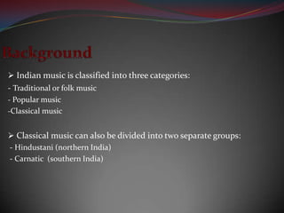 Indian music is classified into three categories:
- Traditional or folk music
- Popular music
-Classical music


 Classical music can also be divided into two separate groups:
- Hindustani (northern India)
- Carnatic (southern India)
 