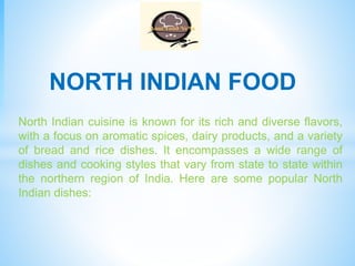 North Indian cuisine is known for its rich and diverse flavors,
with a focus on aromatic spices, dairy products, and a variety
of bread and rice dishes. It encompasses a wide range of
dishes and cooking styles that vary from state to state within
the northern region of India. Here are some popular North
Indian dishes:
NORTH INDIAN FOOD
 