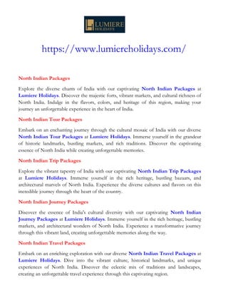 https://www.lumiereholidays.com/
North Indian Packages
Explore the diverse charm of India with our captivating North Indian Packages at
Lumiere Holidays. Discover the majestic forts, vibrant markets, and cultural richness of
North India. Indulge in the flavors, colors, and heritage of this region, making your
journey an unforgettable experience in the heart of India.
North Indian Tour Packages
Embark on an enchanting journey through the cultural mosaic of India with our diverse
North Indian Tour Packages at Lumiere Holidays. Immerse yourself in the grandeur
of historic landmarks, bustling markets, and rich traditions. Discover the captivating
essence of North India while creating unforgettable memories.
North Indian Trip Packages
Explore the vibrant tapestry of India with our captivating North Indian Trip Packages
at Lumiere Holidays. Immerse yourself in the rich heritage, bustling bazaars, and
architectural marvels of North India. Experience the diverse cultures and flavors on this
incredible journey through the heart of the country.
North Indian Journey Packages
Discover the essence of India's cultural diversity with our captivating North Indian
Journey Packages at Lumiere Holidays. Immerse yourself in the rich heritage, bustling
markets, and architectural wonders of North India. Experience a transformative journey
through this vibrant land, creating unforgettable memories along the way.
North Indian Travel Packages
Embark on an enriching exploration with our diverse North Indian Travel Packages at
Lumiere Holidays. Dive into the vibrant culture, historical landmarks, and unique
experiences of North India. Discover the eclectic mix of traditions and landscapes,
creating an unforgettable travel experience through this captivating region.
 