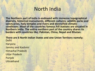 North India
The Northern part of India is endowed with immense topographical
diversity, historical monuments, different cultures, wildlife parks and
sanctuaries, holy temples and rivers and diversified climatic
conditions. Most of the countries famous hill stations are situated in
Northern India. The entire northern part of the country shares its
borders with countries like; Pakistan, China, Nepal and Bhutan.
There are 6 North Indian States and one Union Territory namely;
Delhi
Haryana
Jammu and Kashmir
Himachal Pradesh
Uttar Pradesh
Punjab
Uttrakhand
 