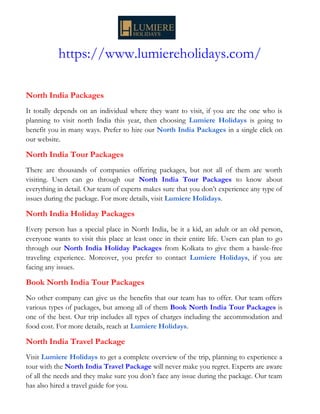https://www.lumiereholidays.com/
North India Packages
It totally depends on an individual where they want to visit, if you are the one who is
planning to visit north India this year, then choosing Lumiere Holidays is going to
benefit you in many ways. Prefer to hire our North India Packages in a single click on
our website.
North India Tour Packages
There are thousands of companies offering packages, but not all of them are worth
visiting. Users can go through our North India Tour Packages to know about
everything in detail. Our team of experts makes sure that you don’t experience any type of
issues during the package. For more details, visit Lumiere Holidays.
North India Holiday Packages
Every person has a special place in North India, be it a kid, an adult or an old person,
everyone wants to visit this place at least once in their entire life. Users can plan to go
through our North India Holiday Packages from Kolkata to give them a hassle-free
traveling experience. Moreover, you prefer to contact Lumiere Holidays, if you are
facing any issues.
Book North India Tour Packages
No other company can give us the benefits that our team has to offer. Our team offers
various types of packages, but among all of them Book North India Tour Packages is
one of the best. Our trip includes all types of charges including the accommodation and
food cost. For more details, reach at Lumiere Holidays.
North India Travel Package
Visit Lumiere Holidays to get a complete overview of the trip, planning to experience a
tour with the North India Travel Package will never make you regret. Experts are aware
of all the needs and they make sure you don’t face any issue during the package. Our team
has also hired a travel guide for you.
 