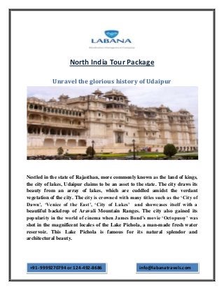 North India Tour Package

            Unravel the glorious history of Udaipur




Nestled in the state of Rajasthan, more commonly known as the land of kings,
the city of lakes, Udaipur claims to be an asset to the state. The city draws its
beauty from an array of lakes, which are cuddled amidst the verdant
vegetation of the city. The city is crowned with many titles such as the ‘City of
Dawn’, ‘Venice of the East’, ‘City of Lakes’ and showcases itself with a
beautiful backdrop of Aravali Mountain Ranges. The city also gained its
popularity in the world of cinema when James Bond’s movie ‘Octopussy’ was
shot in the magnificent locales of the Lake Pichola, a man-made fresh water
reservoir. This Lake Pichola is famous for its natural splendor and
architectural beauty.




 +91- 9999270794 or 124-492-8686                     info@labanatravels.com
 