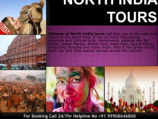 Glimpse of North India tours will take you to the past and
future at the same time. It has so many fascinating,
historical and cultural forts, monuments, palaces like Taj
Mahal, Jantar Mantar, Amber Fort, India Gate, Qutub Minar,
Khajuraho Temples and many more. Also it has green forest,
hitch city and wide oceans spread across the country.
For Booking Call 24/7hr Helpline No +91 99908646800
 
