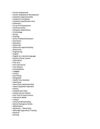 •   Career Employment
•   Career Employment Development
•   Carpentry Apprenticeship
•   Carpentry Foundation
•   Carpentry Qualification Cert.
•   Chemistry
•   Co-op Pre-Employment
•   Communications
•   Computer Applications
•   Criminology
•   Diving
•   Drafting
•   Early Childhood Education
•   Economics
•   Education
•   Electricity
•   Electricity Apprenticeship
•   Electronics
•   Engineering
•   English
•   English As a Second Language
•   Equity & Social Justice
•   Fabrication
•   Fine Arts
•   First Aid Course
•   First Nations
•   Fishing Master
•   Flagging
•   French
•   Gas Fitting
•   Geography
•   Health Care Assistant
•   Heartsaver
•   Heavy Duty Apprenticeship
•   Heavy Equipment Operator
•   History
•   Hospital Unit Clerk
•   Human Service Worker
•   Info Tech & Comp Science
•   Interactive Media
•   Joinery
•   Joinery/Cabinetmaking
•   Marine Emergency Duties
•   Mathematics
•   Mechanics - Heavy Duty
•   Millwright Apprentice Training
•   Nautical
•   Nursing
 