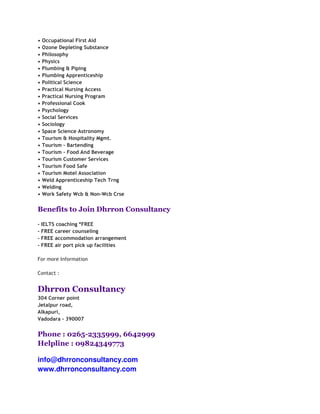 •   Occupational First Aid
•   Ozone Depleting Substance
•   Philosophy
•   Physics
•   Plumbing & Piping
•   Plumbing Apprenticeship
•   Political Science
•   Practical Nursing Access
•   Practical Nursing Program
•   Professional Cook
•   Psychology
•   Social Services
•   Sociology
•   Space Science Astronomy
•   Tourism & Hospitality Mgmt.
•   Tourism - Bartending
•   Tourism - Food And Beverage
•   Tourism Customer Services
•   Tourism Food Safe
•   Tourism Motel Association
•   Weld Apprenticeship Tech Trng
•   Welding
•   Work Safety Wcb & Non-Wcb Crse


Benefits to Join Dhrron Consultancy

- IELTS coaching *FREE
- FREE career counseling
- FREE accommodation arrangement
- FREE air port pick up facilities

For more Information

Contact :


Dhrron Consultancy
304 Corner point
Jetalpur road,
Alkapuri,
Vadodara - 390007


Phone : 0265-2335999, 6642999
Helpline : 09824349773

info@dhrronconsultancy.com
www.dhrronconsultancy.com
 