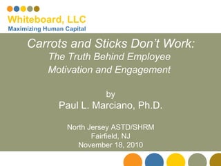 Carrots and Sticks Don’t Work: The Truth Behind Employee  Motivation and Engagement   by Paul L. Marciano, Ph.D. North Jersey ASTD/SHRM Fairfield, NJ November 18, 2010 Whiteboard, LLC Maximizing Human Capital 