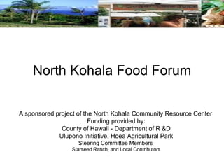North Kohala Food Forum A sponsored project of the North Kohala Community Resource Center Funding provided by: County of Hawaii - Department of R &D Ulupono Initiative, Hoea Agricultural Park Steering Committee Members   Starseed Ranch, and Local Contributors 